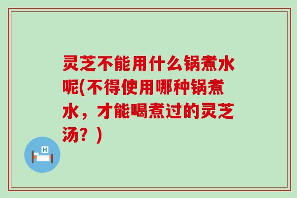 灵芝不能用什么锅煮水呢(不得使用哪种锅煮水，才能喝煮过的灵芝汤？)