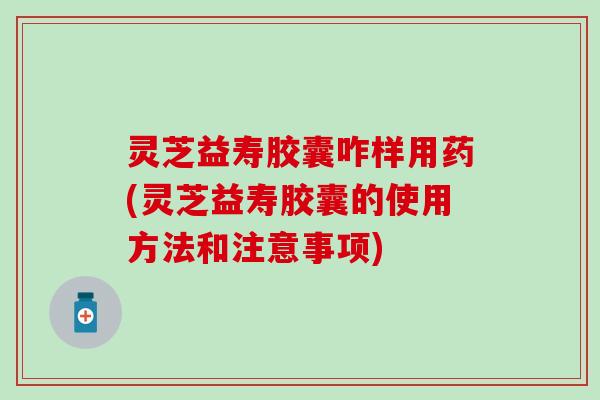 灵芝益寿胶囊咋样用药(灵芝益寿胶囊的使用方法和注意事项)