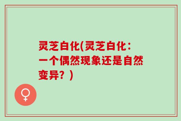 灵芝白化(灵芝白化：一个偶然现象还是自然变异？)