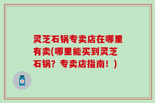 灵芝石锅专卖店在哪里有卖(哪里能买到灵芝石锅？专卖店指南！)