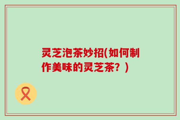 灵芝泡茶妙招(如何制作美味的灵芝茶？)