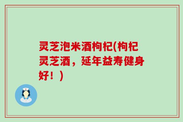 灵芝泡米酒枸杞(枸杞灵芝酒，延年益寿健身好！)