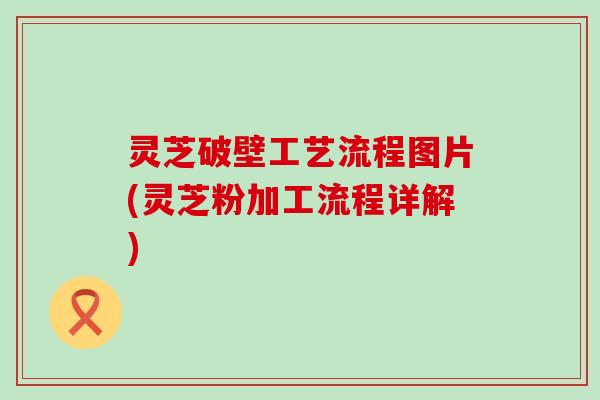 灵芝破壁工艺流程图片(灵芝粉加工流程详解)