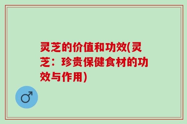 灵芝的价值和功效(灵芝：珍贵保健食材的功效与作用)