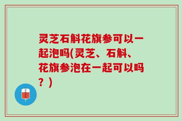 灵芝石斛花旗参可以一起泡吗(灵芝、石斛、花旗参泡在一起可以吗？)