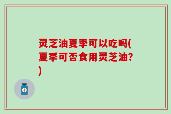 灵芝油夏季可以吃吗(夏季可否食用灵芝油？)