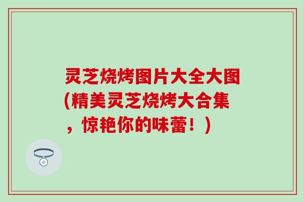 灵芝烧烤图片大全大图(精美灵芝烧烤大合集，惊艳你的味蕾！)