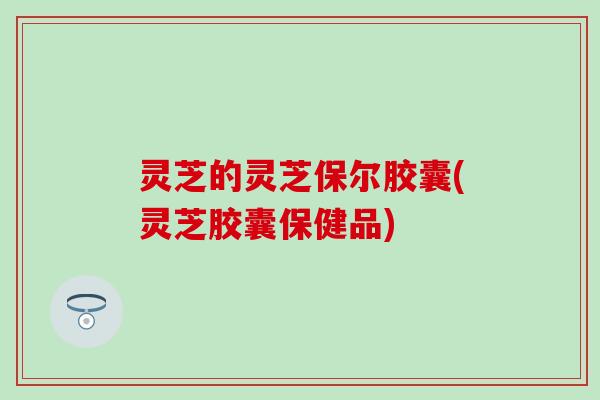灵芝的灵芝保尔胶囊(灵芝胶囊保健品)