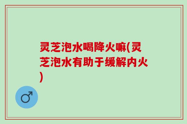 灵芝泡水喝降火嘛(灵芝泡水有助于缓解内火)