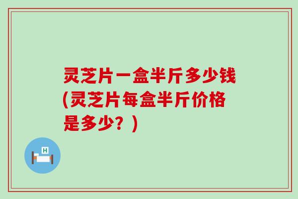 灵芝片一盒半斤多少钱(灵芝片每盒半斤价格是多少？)