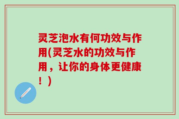 灵芝泡水有何功效与作用(灵芝水的功效与作用，让你的身体更健康！)