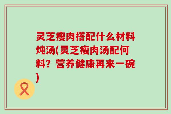 灵芝瘦肉搭配什么材料炖汤(灵芝瘦肉汤配何料？营养健康再来一碗)