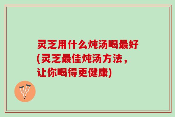 灵芝用什么炖汤喝最好(灵芝最佳炖汤方法，让你喝得更健康)