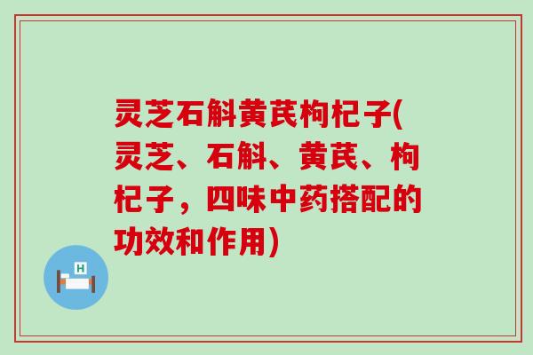 灵芝石斛黄芪枸杞子(灵芝、石斛、黄芪、枸杞子，四味中药搭配的功效和作用)