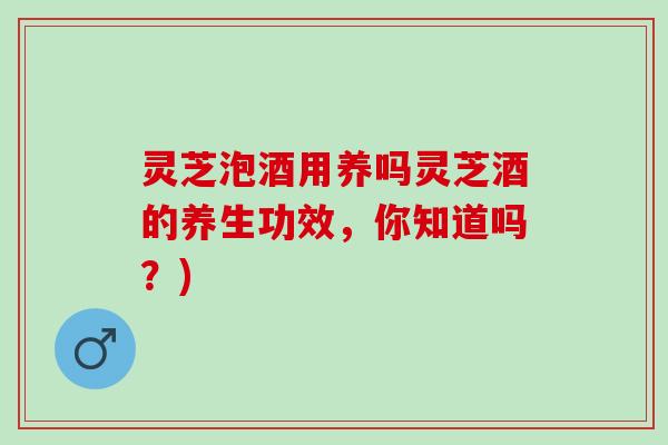 灵芝泡酒用养吗灵芝酒的养生功效，你知道吗？)