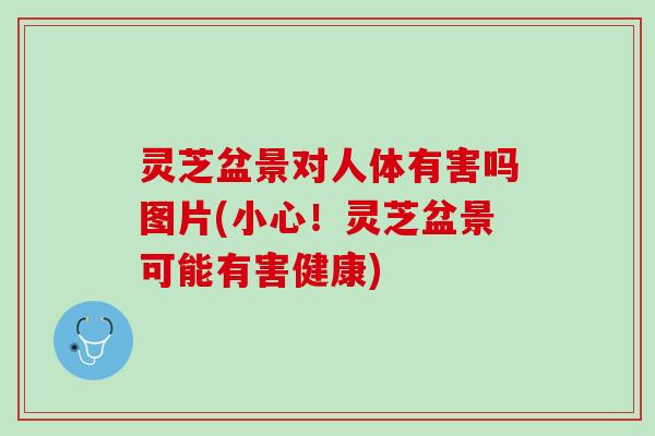 灵芝盆景对人体有害吗图片(小心！灵芝盆景可能有害健康)