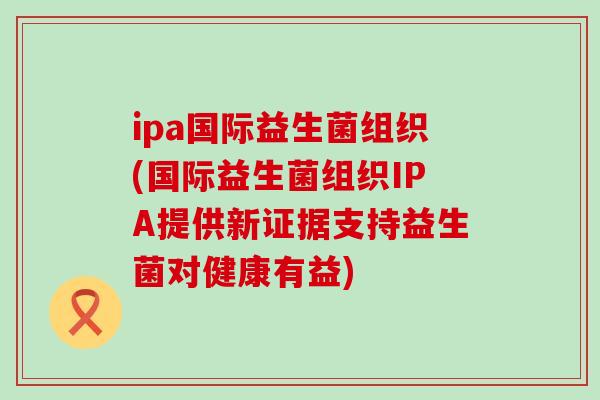 ipa国际益生菌组织(国际益生菌组织IPA提供新证据支持益生菌对健康有益)