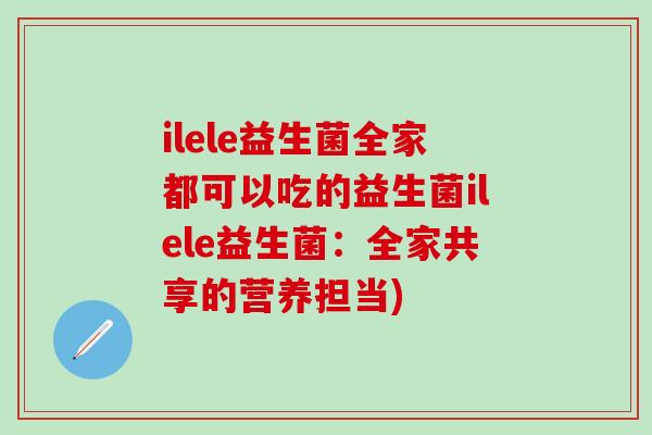 ilele益生菌全家都可以吃的益生菌ilele益生菌：全家共享的营养担当)