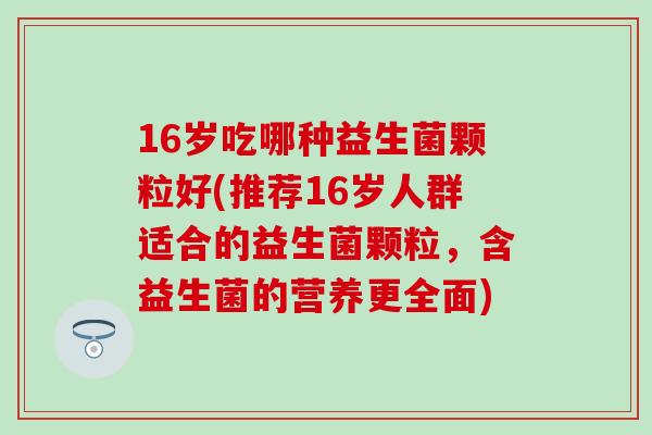 16岁吃哪种益生菌颗粒好(推荐16岁人群适合的益生菌颗粒，含益生菌的营养更全面)