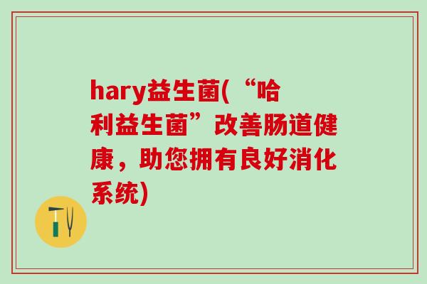 hary益生菌(“哈利益生菌”改善肠道健康，助您拥有良好消化系统)