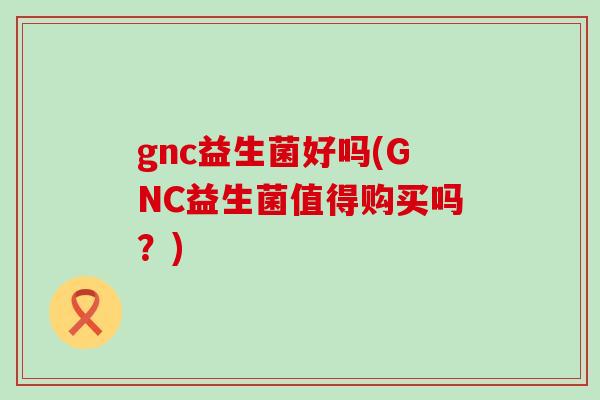 gnc益生菌好吗(GNC益生菌值得购买吗？)