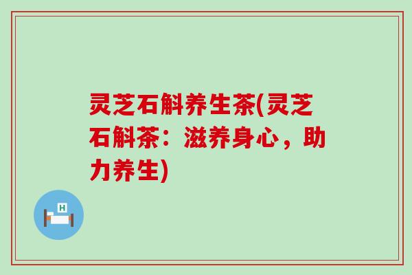灵芝石斛养生茶(灵芝石斛茶：滋养身心，助力养生)