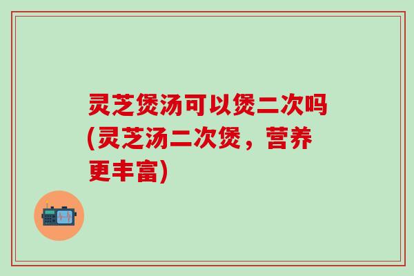 灵芝煲汤可以煲二次吗(灵芝汤二次煲，营养更丰富)