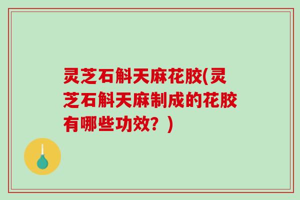 灵芝石斛天麻花胶(灵芝石斛天麻制成的花胶有哪些功效？)