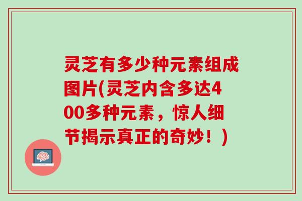 灵芝有多少种元素组成图片(灵芝内含多达400多种元素，惊人细节揭示真正的奇妙！)
