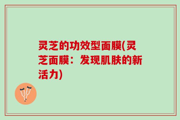 灵芝的功效型面膜(灵芝面膜：发现肌肤的新活力)