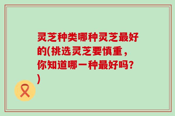 灵芝种类哪种灵芝最好的(挑选灵芝要慎重，你知道哪一种最好吗？)