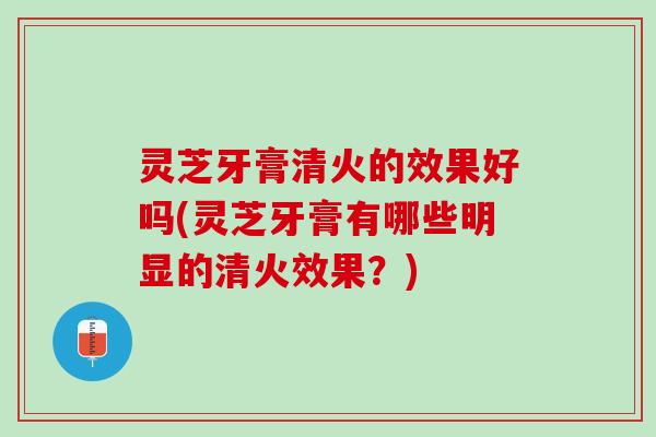 灵芝牙膏清火的效果好吗(灵芝牙膏有哪些明显的清火效果？)