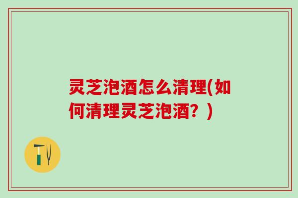 灵芝泡酒怎么清理(如何清理灵芝泡酒？)