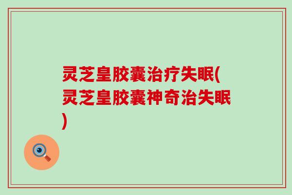 灵芝皇胶囊治疗失眠(灵芝皇胶囊神奇治失眠)