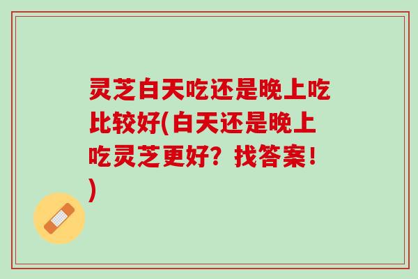 灵芝白天吃还是晚上吃比较好(白天还是晚上吃灵芝更好？找答案！)