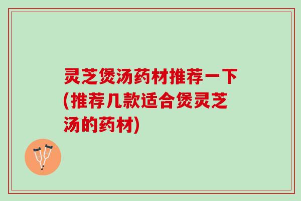灵芝煲汤药材推荐一下(推荐几款适合煲灵芝汤的药材)