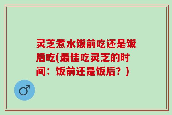 灵芝煮水饭前吃还是饭后吃(最佳吃灵芝的时间：饭前还是饭后？)