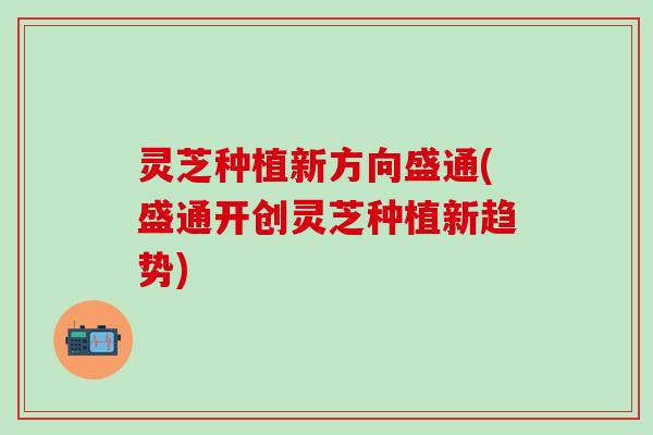 灵芝种植新方向盛通(盛通开创灵芝种植新趋势)