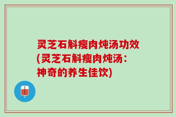 灵芝石斛瘦肉炖汤功效(灵芝石斛瘦肉炖汤：神奇的养生佳饮)