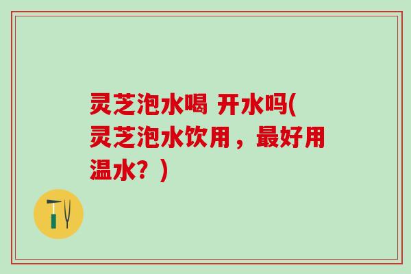 灵芝泡水喝 开水吗(灵芝泡水饮用，最好用温水？)