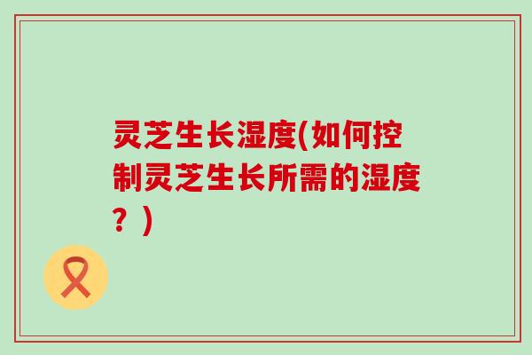灵芝生长湿度(如何控制灵芝生长所需的湿度？)