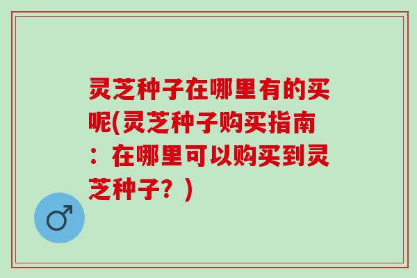 灵芝种子在哪里有的买呢(灵芝种子购买指南：在哪里可以购买到灵芝种子？)