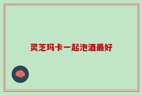 灵芝玛卡一起泡酒最好
