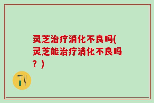 灵芝治疗消化不良吗(灵芝能治疗消化不良吗？)