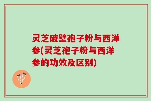 灵芝破壁孢子粉与西洋参(灵芝孢子粉与西洋参的功效及区别)