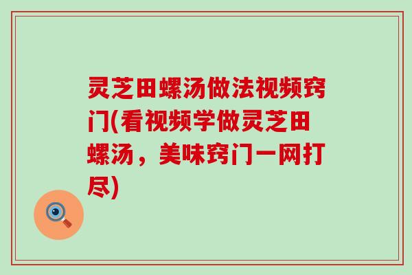 灵芝田螺汤做法视频窍门(看视频学做灵芝田螺汤，美味窍门一网打尽)