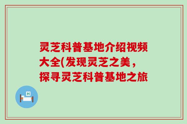 灵芝科普基地介绍视频大全(发现灵芝之美，探寻灵芝科普基地之旅