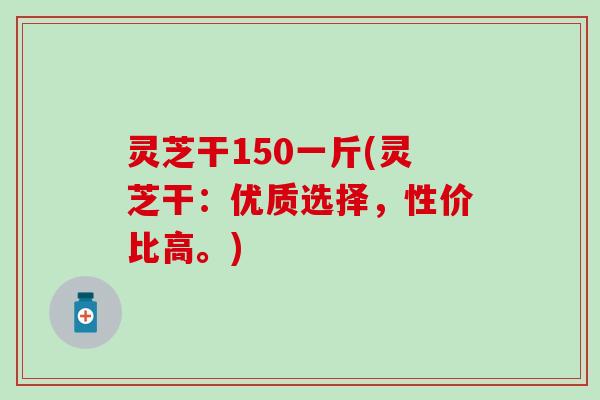 灵芝干150一斤(灵芝干：优质选择，性价比高。)