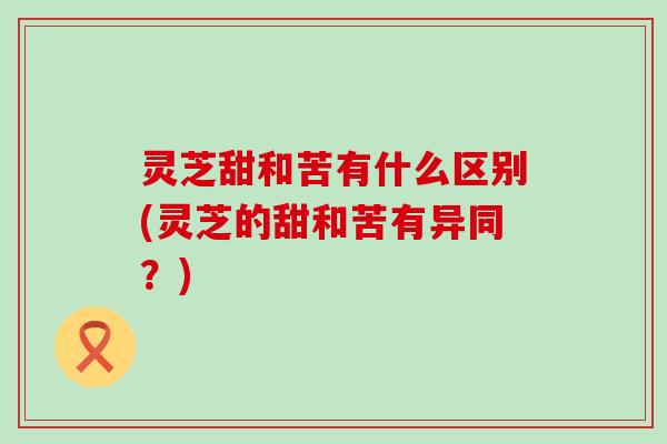 灵芝甜和苦有什么区别(灵芝的甜和苦有异同？)