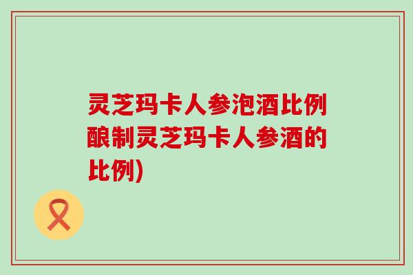 灵芝玛卡人参泡酒比例酿制灵芝玛卡人参酒的比例)